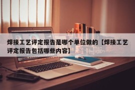 焊接工艺评定报告是哪个单位做的【焊接工艺评定报告包括哪些内容】