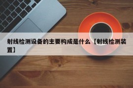 射线检测设备的主要构成是什么【射线检测装置】