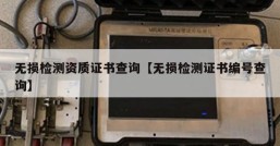 无损检测资质证书查询【无损检测证书编号查询】