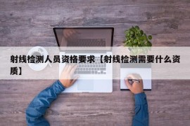 射线检测人员资格要求【射线检测需要什么资质】