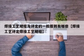 焊接工艺规程及评定的一般原则有哪些【焊接工艺评定焊接工艺规程】