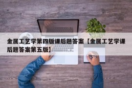 金属工艺学第四版课后题答案【金属工艺学课后题答案第五版】