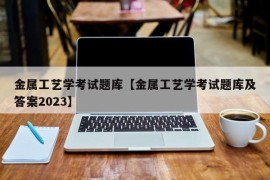 金属工艺学考试题库【金属工艺学考试题库及答案2023】