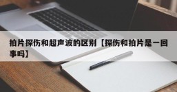 拍片探伤和超声波的区别【探伤和拍片是一回事吗】