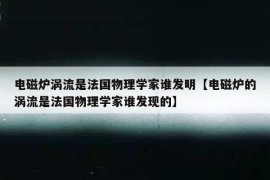 电磁炉涡流是法国物理学家谁发明【电磁炉的涡流是法国物理学家谁发现的】