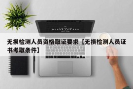 无损检测人员资格取证要求【无损检测人员证书考取条件】