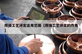 焊接工艺评定适用范围【焊接工艺评定的作用】