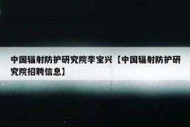 中国辐射防护研究院李宝兴【中国辐射防护研究院招聘信息】