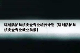 辐射防护与核安全专业培养计划【辐射防护与核安全专业就业前景】