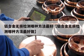 铝合金无损检测哪种方法最好【铝合金无损检测哪种方法最好做】