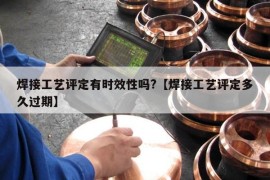 焊接工艺评定有时效性吗?【焊接工艺评定多久过期】