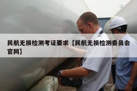 民航无损检测考证要求【民航无损检测委员会官网】