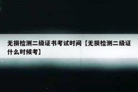 无损检测二级证书考试时间【无损检测二级证什么时候考】