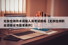 无损检测技术资格人员考试题库【无损检测职业资格证书报考条件】