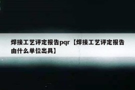 焊接工艺评定报告pqr【焊接工艺评定报告由什么单位出具】