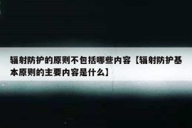 辐射防护的原则不包括哪些内容【辐射防护基本原则的主要内容是什么】