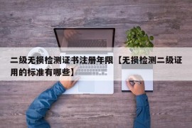 二级无损检测证书注册年限【无损检测二级证用的标准有哪些】