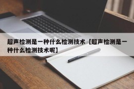 超声检测是一种什么检测技术【超声检测是一种什么检测技术呢】