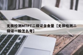 无损检测MTPT二级证含金量【无损检测二级证一般怎么考】