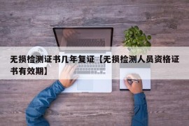 无损检测证书几年复证【无损检测人员资格证书有效期】