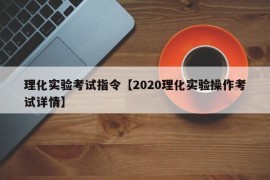 理化实验考试指令【2020理化实验操作考试详情】