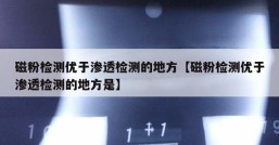 磁粉检测优于渗透检测的地方【磁粉检测优于渗透检测的地方是】