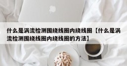 什么是涡流检测围绕线圈内绕线圈【什么是涡流检测围绕线圈内绕线圈的方法】