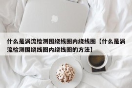 什么是涡流检测围绕线圈内绕线圈【什么是涡流检测围绕线圈内绕线圈的方法】