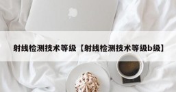 射线检测技术等级【射线检测技术等级b级】