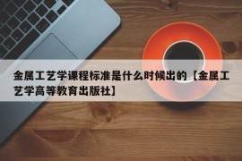 金属工艺学课程标准是什么时候出的【金属工艺学高等教育出版社】