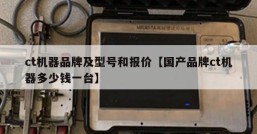 ct机器品牌及型号和报价【国产品牌ct机器多少钱一台】