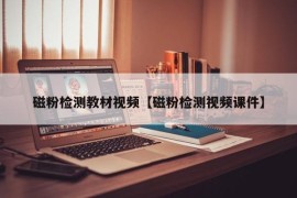 磁粉检测教材视频【磁粉检测视频课件】