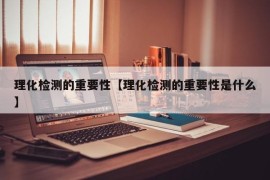 理化检测的重要性【理化检测的重要性是什么】