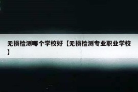 无损检测哪个学校好【无损检测专业职业学校】