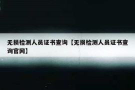 无损检测人员证书查询【无损检测人员证书查询官网】