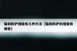 辐射防护措施有几种方法【辐射防护的措施有哪些】