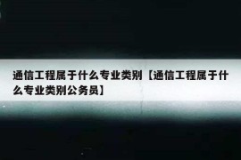 通信工程属于什么专业类别【通信工程属于什么专业类别公务员】