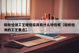 磁粉检测工艺规程应具有什么特性呢【磁粉检测的工艺要点】