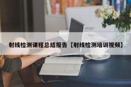 射线检测课程总结报告【射线检测培训视频】