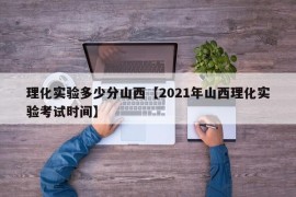 理化实验多少分山西【2021年山西理化实验考试时间】