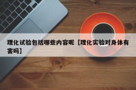 理化试验包括哪些内容呢【理化实验对身体有害吗】