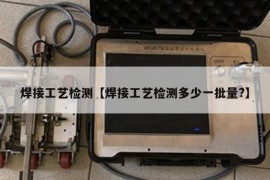 焊接工艺检测【焊接工艺检测多少一批量?】