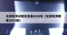 无损检测试题及答案2020年【无损检测题库2015版】