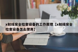 x射线安全检查设备的工作原理【x射线安全检查设备怎么使用】