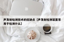 声发射检测技术的优缺点【声发射检测装置常用于检测什么】