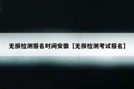 无损检测报名时间安徽【无损检测考试报名】