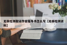 无损检测取证作业指导书怎么写【无损检测资料】