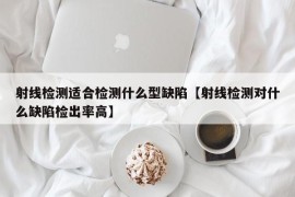 射线检测适合检测什么型缺陷【射线检测对什么缺陷检出率高】