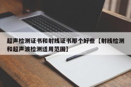 超声检测证书和射线证书那个好些【射线检测和超声波检测适用范围】