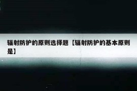 辐射防护的原则选择题【辐射防护的基本原则是】